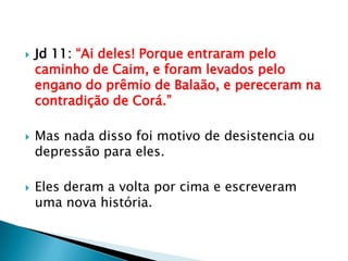 Jd 11: “Ai deles! Porque entraram pelo caminho de Caim, e foram levados pelo engano do prêmio de Balaão, e pereceram na contradição de Corá.”Mas nada disso foi motivo de desistencia ou depressão para eles.Eles deram a volta por cima e escreveram uma nova história.