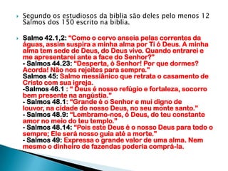 Segundo os estudiosos da biblia são deles pelo menos 12 Salmos dos 150 escrito na biblia.Salmo 42.1,2: “Como o cervo anseia pelas correntes da águas, assim suspira a minha alma por Ti ó Deus. A minha alma tem sede de Deus, do Deus vivo. Quando entrarei e me apresentarei ante a face do Senhor?”- Salmos 44.23: “Desperta, ó Senhor! Por que dormes? Acorda! Não nos rejeites para sempre.”Salmos 45: Salmo messiânico que retrata o casamento de Cristo com sua igreja.-Salmos 46.1 : “ Deus é nosso refúgio e fortaleza, socorro bem presente na angústia.”- Salmos 48.1: “Grande é o Senhor e mui digno de louvor, na cidade do nosso Deus, no seu monte santo.”- Salmos 48.9: “Lembramo-nos, ó Deus, do teu constante amor no meio do teu templo.”- Salmos 48.14: “Pois este Deus é o nosso Deus para todo o sempre; Ele será nosso guia até a morte.”- Salmos 49: Expressa o grande valor de uma alma. Nem mesmo o dinheiro de fazendas poderia comprá-la.