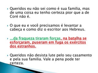 Queridos eu não sei como é sua familia, mas de uma coisa eu tenho certeza pior que a de Coré não é.O que eu e você precisamos é levantar a cabeça e como diz o escritor aos Hebreus....da fraqueza tiraram forças, na batalha se esforçaram, puseram em fuga os exércitos dos estranhos.Queridos não desista lute pelo seu casamento e pela sua familia. Vale a pena pode ter certeza.