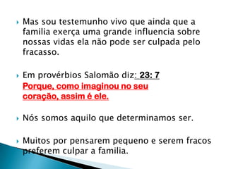 Mas sou testemunho vivo que ainda que a familia exerça uma grande influencia sobre nossas vidas ela não pode ser culpada pelo fracasso.Em provérbios Salomão diz: 23: 7  Porque, como imaginou no seu coração, assim é ele.Nós somos aquilo que determinamos ser.Muitos por pensarem pequeno e serem fracos preferem culpar a familia.