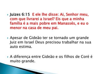 Juizes 6:15  E ele lhe disse: Ai, Senhor meu, com que livrarei a Israel? Eis que a minha família é a mais pobre em Manassés, e eu o menor na casa de meu pai.Apesar de Gideão ter se tornado um grande Juiz em Israel Deus precisou trabalhar na sua auto estima.A diferença entre Gideão e os filhos de Coré é muito grande.