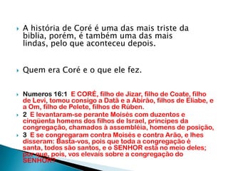 A história de Coré é uma das mais triste da biblia, porém, é também uma das mais lindas, pelo que aconteceu depois.Quem era Coré e o que ele fez.Numeros 16:1  E CORÉ, filho de Jizar, filho de Coate, filho de Levi, tomou consigo a Datã e a Abirão, filhos de Eliabe, e a Om, filho de Pelete, filhos de Rúben.2  E levantaram-se perante Moisés com duzentos e cinqüenta homens dos filhos de Israel, príncipes da congregação, chamados à assembléia, homens de posição,3  E se congregaram contra Moisés e contra Arão, e lhes disseram: Basta-vos, pois que toda a congregação é santa, todos são santos, e o SENHOR está no meio deles; por que, pois, vos elevais sobre a congregação do SENHOR?