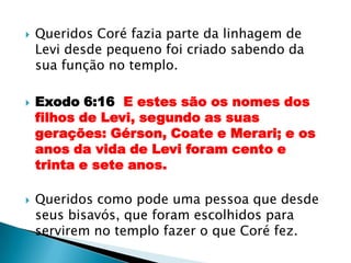 Queridos Coré fazia parte da linhagem de Levi desde pequeno foi criado sabendo da sua função no templo.Exodo 6:16  E estes são os nomes dos filhos de Levi, segundo as suas gerações: Gérson, Coate e Merari; e os anos da vida de Levi foram cento e trinta e sete anos.Queridos como pode uma pessoa que desde seus bisavós, que foram escolhidos para servirem no templo fazer o que Coré fez.