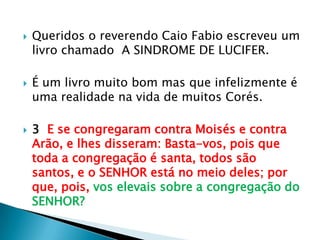Queridos o reverendo Caio Fabio escreveu um livro chamado  A SINDROME DE LUCIFER.É um livro muito bom mas que infelizmente é uma realidade na vida de muitos Corés.3  E se congregaram contra Moisés e contra Arão, e lhes disseram: Basta-vos, pois que toda a congregação é santa, todos são santos, e o SENHOR está no meio deles; por que, pois, vos elevais sobre a congregação do SENHOR?