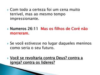 Com todo a certeza foi um cena muito terrivel, mas ao mesmo tempo impressionante.Numeros 26:11  Mas os filhos de Coré não morreram.Se você estivesse no lugar daqueles meninos como seria o seu futuro.Você se revoltaria contra Deus? contra a igreja? contra os lideres?