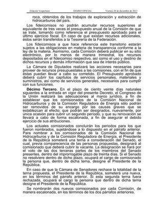 (Edición Vespertina)

DIARIO OFICIAL

Viernes 20 de diciembre de 2013

roca, obtenidos de los trabajos de exploración y extracción de
hidrocarburos del país.
Los fideicomisos no podrán acumular recursos superiores al
equivalente de tres veces el presupuesto anual de la Comisión de que
se trate, tomando como referencia el presupuesto aprobado para el
último ejercicio fiscal. En caso de que existan recursos adicionales,
éstos serán transferidos a la Tesorería de la Federación.
Los fideicomisos a que hace referencia este transitorio estarán
sujetos a las obligaciones en materia de transparencia conforme a la
ley de la materia. Asimismo, cada Comisión deberá publicar en su sitio
electrónico, por lo menos de manera trimestral, los recursos
depositados en el fideicomiso respectivo, así como el uso y destino de
dichos recursos y demás información que sea de interés público.
La Cámara de Diputados realizará las acciones necesarias para
proveer de recursos presupuestales a las comisiones, con el fin de que
éstas puedan llevar a cabo su cometido. El Presupuesto aprobado
deberá cubrir los capítulos de servicios personales, materiales y
suministros, así como de servicios generales, necesarios para cumplir
con sus funciones.
Décimo Tercero. En el plazo de ciento veinte días naturales
siguientes a la entrada en vigor del presente Decreto, el Congreso de
la Unión realizará las adecuaciones al marco jurídico, a fin de
establecer que los comisionados de la Comisión Nacional de
Hidrocarburos y de la Comisión Reguladora de Energía sólo podrán
ser removidos de su encargo por las causas graves que se
establezcan al efecto; que podrán ser designados, nuevamente, por
única ocasión para cubrir un segundo período, y que su renovación se
llevará a cabo de forma escalonada, a fin de asegurar el debido
ejercicio de sus atribuciones.
Los actuales comisionados concluirán los periodos para los que
fueron nombrados, sujetándose a lo dispuesto en el párrafo anterior.
Para nombrar a los comisionados de la Comisión Nacional de
Hidrocarburos y de la Comisión Reguladora de Energía, el Presidente
de la República someterá una terna a consideración del Senado, el
cual, previa comparecencia de las personas propuestas, designará al
comisionado que deberá cubrir la vacante. La designación se hará por
el voto de las dos terceras partes de los miembros del Senado
presentes, dentro del improrrogable plazo de treinta días. Si el Senado
no resolviere dentro de dicho plazo, ocupará el cargo de comisionado
la persona que, dentro de dicha terna, designe el Presidente de la
República.
En caso de que la Cámara de Senadores rechace la totalidad de la
terna propuesta, el Presidente de la República, someterá una nueva,
en los términos del párrafo anterior. Si esta segunda terna fuera
rechazada, ocupará el cargo la persona que dentro de dicha terna
designe el Presidente de la República.
Se nombrarán dos nuevos comisionados por cada Comisión, de
manera escalonada, en los términos de los dos párrafos anteriores.

 