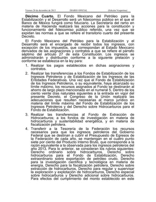 Viernes 20 de diciembre de 2013

DIARIO OFICIAL

(Edición Vespertina)

Décimo Cuarto. El Fondo Mexicano del Petróleo para la
Estabilización y el Desarrollo será un fideicomiso público en el que el
Banco de México fungirá como fiduciario. La Secretaría del ramo en
materia de Hacienda realizará las acciones para la constitución y
funcionamiento del fideicomiso público referido, una vez que se
expidan las normas a que se refiere el transitorio cuarto del presente
Decreto.
El Fondo Mexicano del Petróleo para la Estabilización y el
Desarrollo será el encargado de recibir todos los ingresos, con
excepción de los impuestos, que correspondan al Estado Mexicano
derivados de las asignaciones y contratos a que se refiere el párrafo
séptimo del artículo 27 de esta Constitución. Los ingresos se
administrarán y distribuirán conforme a la siguiente prelación y
conforme se establezca en la ley para:
1. Realizar los pagos establecidos en dichas asignaciones y
contratos.
2. Realizar las transferencias a los Fondos de Estabilización de los
Ingresos Petroleros y de Estabilización de los Ingresos de las
Entidades Federativas. Una vez que el Fondo de Estabilización
de los Ingresos Petroleros, o su equivalente, haya alcanzado su
límite máximo, los recursos asignados al Fondo se destinarán al
ahorro de largo plazo mencionado en el numeral 5. Dentro de los
ciento veinte días naturales siguientes a la entrada en vigor del
presente Decreto, el Congreso de la Unión realizará las
adecuaciones que resulten necesarias al marco jurídico en
materia del límite máximo del Fondo de Estabilización de los
Ingresos Petroleros y del Derecho sobre Hidrocarburos para el
Fondo de Estabilización.
3. Realizar las transferencias al Fondo de Extracción de
Hidrocarburos; a los fondos de investigación en materia de
hidrocarburos y sustentabilidad energética, y en materia de
fiscalización petrolera.
4. Transferir a la Tesorería de la Federación los recursos
necesarios para que los ingresos petroleros del Gobierno
Federal que se destinan a cubrir el Presupuesto de Egresos de
la Federación de cada año, se mantengan en el cuatro punto
siete por ciento del Producto Interno Bruto, que corresponde a la
razón equivalente a la observada para los ingresos petroleros del
año 2013. Para lo anterior, se consideran los rubros siguientes:
Derecho ordinario sobre hidrocarburos, Derecho sobre
hidrocarburos para el Fondo de Estabilización, Derecho
extraordinario sobre exportación de petróleo crudo, Derecho
para la investigación científica y tecnológica en materia de
energía, Derecho para la fiscalización petrolera, Derecho sobre
extracción de hidrocarburos, Derecho para regular y supervisar
la exploración y explotación de hidrocarburos, Derecho especial
sobre hidrocarburos y Derecho adicional sobre hidrocarburos.
Para efectos del cumplimiento del monto establecido en este

 