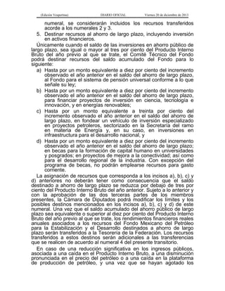(Edición Vespertina)

DIARIO OFICIAL

Viernes 20 de diciembre de 2013

numeral, se considerarán incluidos los recursos transferidos
acorde a los numerales 2 y 3.
5. Destinar recursos al ahorro de largo plazo, incluyendo inversión
en activos financieros.
Únicamente cuando el saldo de las inversiones en ahorro público de
largo plazo, sea igual o mayor al tres por ciento del Producto Interno
Bruto del año previo al que se trate, el Comité Técnico del Fondo
podrá destinar recursos del saldo acumulado del Fondo para lo
siguiente:
a) Hasta por un monto equivalente a diez por ciento del incremento
observado el año anterior en el saldo del ahorro de largo plazo,
al Fondo para el sistema de pensión universal conforme a lo que
señale su ley;
b) Hasta por un monto equivalente a diez por ciento del incremento
observado el año anterior en el saldo del ahorro de largo plazo,
para financiar proyectos de inversión en ciencia, tecnología e
innovación, y en energías renovables;
c) Hasta por un monto equivalente a treinta por ciento del
incremento observado el año anterior en el saldo del ahorro de
largo plazo, en fondear un vehículo de inversión especializado
en proyectos petroleros, sectorizado en la Secretaría del ramo
en materia de Energía y, en su caso, en inversiones en
infraestructura para el desarrollo nacional, y
d) Hasta por un monto equivalente a diez por ciento del incremento
observado el año anterior en el saldo del ahorro de largo plazo;
en becas para la formación de capital humano en universidades
y posgrados; en proyectos de mejora a la conectividad; así como
para el desarrollo regional de la industria. Con excepción del
programa de becas, no podrán emplearse recursos para gasto
corriente.
La asignación de recursos que corresponda a los incisos a), b), c) y
d) anteriores no deberán tener como consecuencia que el saldo
destinado a ahorro de largo plazo se reduzca por debajo de tres por
ciento del Producto Interno Bruto del año anterior. Sujeto a lo anterior y
con la aprobación de las dos terceras partes de los miembros
presentes, la Cámara de Diputados podrá modificar los límites y los
posibles destinos mencionados en los incisos a), b), c) y d) de este
numeral. Una vez que el saldo acumulado del ahorro público de largo
plazo sea equivalente o superior al diez por ciento del Producto Interno
Bruto del año previo al que se trate, los rendimientos financieros reales
anuales asociados a los recursos del Fondo Mexicano del Petróleo
para la Estabilización y el Desarrollo destinados a ahorro de largo
plazo serán transferidos a la Tesorería de la Federación. Los recursos
transferidos a estos destinos serán adicionales a las transferencias
que se realicen de acuerdo al numeral 4 del presente transitorio.
En caso de una reducción significativa en los ingresos públicos,
asociada a una caída en el Producto Interno Bruto, a una disminución
pronunciada en el precio del petróleo o a una caída en la plataforma
de producción de petróleo, y una vez que se hayan agotado los

 