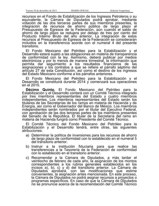 Viernes 20 de diciembre de 2013

DIARIO OFICIAL

(Edición Vespertina)

recursos en el Fondo de Estabilización de los Ingresos Petroleros o su
equivalente, la Cámara de Diputados podrá aprobar, mediante
votación de las dos terceras partes de sus miembros presentes, la
integración de recursos de ahorro público de largo plazo al
Presupuesto de Egresos de la Federación, aún cuando el saldo de
ahorro de largo plazo se redujera por debajo de tres por ciento del
Producto Interno Bruto del año anterior. La integración de estos
recursos al Presupuesto de Egresos de la Federación se considerarán
incluidos en la transferencia acorde con el numeral 4 del presente
transitorio.
El Fondo Mexicano del Petróleo para la Estabilización y el
Desarrollo estará sujeto a las obligaciones en materia de transparencia
de conformidad con la ley. Asimismo, deberá publicar por medios
electrónicos y por lo menos de manera trimestral, la información que
permita dar seguimiento a los resultados financieros de las
asignaciones y los contratos a que se refiere el párrafo séptimo del
artículo 27 de esta Constitución, así como el destino de los ingresos
del Estado Mexicano conforme a los párrafos anteriores.
El Fondo Mexicano del Petróleo para la Estabilización y el
Desarrollo se constituirá durante 2014 y comenzará sus operaciones
en el 2015.
Décimo Quinto. El Fondo Mexicano del Petróleo para la
Estabilización y el Desarrollo contará con un Comité Técnico integrado
por tres miembros representantes del Estado y cuatro miembros
independientes. Los miembros representantes del Estado serán los
titulares de las Secretarías de los ramos en materia de Hacienda y de
Energía, así como el Gobernador del Banco de México. Los miembros
independientes serán nombrados por el titular del Ejecutivo Federal,
con aprobación de las dos terceras partes de los miembros presentes
del Senado de la República. El titular de la Secretaría del ramo en
materia de Hacienda fungirá como Presidente del Comité Técnico.
El Comité Técnico del Fondo Mexicano del Petróleo para la
Estabilización y el Desarrollo tendrá, entre otras, las siguientes
atribuciones:
a) Determinar la política de inversiones para los recursos de ahorro
de largo plazo de conformidad con lo establecido en el numeral 5
del transitorio anterior.
b) Instruir a la institución fiduciaria para que realice las
transferencias a la Tesorería de la Federación de conformidad
con lo establecido en el transitorio anterior.
c) Recomendar a la Cámara de Diputados, a más tardar el
veintiocho de febrero de cada año, la asignación de los montos
correspondientes a los rubros generales establecidos en los
incisos a), b), c) y d) del transitorio anterior. La Cámara de
Diputados aprobará, con las modificaciones que estime
convenientes, la asignación antes mencionada. En este proceso,
la Cámara de Diputados no podrá asignar recursos a proyectos o
programas específicos. En caso de que la Cámara de Diputados
no se pronuncie acerca de la recomendación del Comité Técnico

 