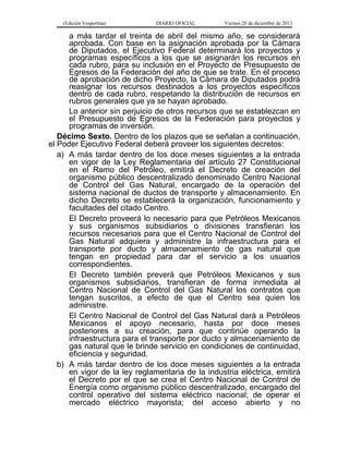 (Edición Vespertina)

DIARIO OFICIAL

Viernes 20 de diciembre de 2013

a más tardar el treinta de abril del mismo año, se considerará
aprobada. Con base en la asignación aprobada por la Cámara
de Diputados, el Ejecutivo Federal determinará los proyectos y
programas específicos a los que se asignarán los recursos en
cada rubro, para su inclusión en el Proyecto de Presupuesto de
Egresos de la Federación del año de que se trate. En el proceso
de aprobación de dicho Proyecto, la Cámara de Diputados podrá
reasignar los recursos destinados a los proyectos específicos
dentro de cada rubro, respetando la distribución de recursos en
rubros generales que ya se hayan aprobado.
Lo anterior sin perjuicio de otros recursos que se establezcan en
el Presupuesto de Egresos de la Federación para proyectos y
programas de inversión.
Décimo Sexto. Dentro de los plazos que se señalan a continuación,
el Poder Ejecutivo Federal deberá proveer los siguientes decretos:
a) A más tardar dentro de los doce meses siguientes a la entrada
en vigor de la Ley Reglamentaria del artículo 27 Constitucional
en el Ramo del Petróleo, emitirá el Decreto de creación del
organismo público descentralizado denominado Centro Nacional
de Control del Gas Natural, encargado de la operación del
sistema nacional de ductos de transporte y almacenamiento. En
dicho Decreto se establecerá la organización, funcionamiento y
facultades del citado Centro.
El Decreto proveerá lo necesario para que Petróleos Mexicanos
y sus organismos subsidiarios o divisiones transfieran los
recursos necesarios para que el Centro Nacional de Control del
Gas Natural adquiera y administre la infraestructura para el
transporte por ducto y almacenamiento de gas natural que
tengan en propiedad para dar el servicio a los usuarios
correspondientes.
El Decreto también preverá que Petróleos Mexicanos y sus
organismos subsidiarios, transfieran de forma inmediata al
Centro Nacional de Control del Gas Natural los contratos que
tengan suscritos, a efecto de que el Centro sea quien los
administre.
El Centro Nacional de Control del Gas Natural dará a Petróleos
Mexicanos el apoyo necesario, hasta por doce meses
posteriores a su creación, para que continúe operando la
infraestructura para el transporte por ducto y almacenamiento de
gas natural que le brinde servicio en condiciones de continuidad,
eficiencia y seguridad.
b) A más tardar dentro de los doce meses siguientes a la entrada
en vigor de la ley reglamentaria de la industria eléctrica, emitirá
el Decreto por el que se crea el Centro Nacional de Control de
Energía como organismo público descentralizado, encargado del
control operativo del sistema eléctrico nacional; de operar el
mercado eléctrico mayorista; del acceso abierto y no

 