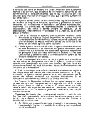 (Edición Vespertina)

DIARIO OFICIAL

Viernes 20 de diciembre de 2013

Secretaría del ramo en materia de Medio Ambiente, con autonomía
técnica y de gestión, que disponga de los ingresos derivados de las
contribuciones y aprovechamientos que la ley establezca por sus
servicios para financiar un presupuesto total que le permita cumplir con
sus atribuciones.
La Agencia tendrá dentro de sus atribuciones regular y supervisar,
en materia de seguridad industrial, operativa y protección al medio
ambiente, las instalaciones y actividades del sector hidrocarburos,
incluyendo las actividades de desmantelamiento y abandono de
instalaciones, así como el control integral de residuos. En la
organización, funcionamiento y facultades de la Agencia, se deberá
prever al menos:
a) Que si al finalizar el ejercicio presupuestario, existiera saldo
remanente de ingresos propios excedentes, la Agencia instruirá
su transferencia a un fideicomiso constituido por la Secretaría del
ramo en materia de Medio Ambiente, donde una institución de la
banca de desarrollo operará como fiduciario.
b) Que la Agencia instruirá al fiduciario la aplicación de los recursos
de este fideicomiso a la cobertura de gastos necesarios para
cumplir con sus funciones en posteriores ejercicios respetando
los principios a los que hace referencia el artículo 134 de esta
Constitución y estando sujeta a la evaluación y el control de los
entes fiscalizadores del Estado.
El fideicomiso no podrá acumular recursos superiores al equivalente
de tres veces el presupuesto anual de la Agencia, tomando como
referencia el presupuesto aprobado para el último ejercicio fiscal. En
caso de que existan recursos adicionales, éstos serán transferidos a la
Tesorería de la Federación.
El fideicomiso a que hace referencia este transitorio estará sujeto a
las obligaciones en materia de transparencia derivadas de la ley.
Asimismo, la Agencia deberá publicar en su sitio electrónico, por lo
menos de manera trimestral, los recursos depositados en el
fideicomiso, así como el uso y destino de dichos recursos.
La Cámara de Diputados realizará las acciones necesarias para
proveer de recursos presupuestales a la Agencia, con el fin de que
ésta pueda llevar a cabo su cometido. El presupuesto aprobado
deberá cubrir los capítulos de servicios personales, materiales y
suministros, así como de servicios generales, necesarios para cumplir
con sus funciones.
Vigésimo. Dentro del plazo previsto en el transitorio cuarto de este
Decreto, el Congreso de la Unión realizará las adecuaciones al marco
jurídico para regular a las empresas productivas del Estado, y
establecerá al menos que:
I. Su objeto sea la creación de valor económico e incrementar los
ingresos de la Nación, con sentido de equidad y responsabilidad
social y ambiental.

 