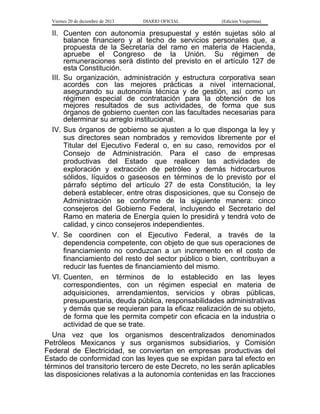 Viernes 20 de diciembre de 2013

DIARIO OFICIAL

(Edición Vespertina)

II. Cuenten con autonomía presupuestal y estén sujetas sólo al
balance financiero y al techo de servicios personales que, a
propuesta de la Secretaría del ramo en materia de Hacienda,
apruebe el Congreso de la Unión. Su régimen de
remuneraciones será distinto del previsto en el artículo 127 de
esta Constitución.
III. Su organización, administración y estructura corporativa sean
acordes con las mejores prácticas a nivel internacional,
asegurando su autonomía técnica y de gestión, así como un
régimen especial de contratación para la obtención de los
mejores resultados de sus actividades, de forma que sus
órganos de gobierno cuenten con las facultades necesarias para
determinar su arreglo institucional.
IV. Sus órganos de gobierno se ajusten a lo que disponga la ley y
sus directores sean nombrados y removidos libremente por el
Titular del Ejecutivo Federal o, en su caso, removidos por el
Consejo de Administración. Para el caso de empresas
productivas del Estado que realicen las actividades de
exploración y extracción de petróleo y demás hidrocarburos
sólidos, líquidos o gaseosos en términos de lo previsto por el
párrafo séptimo del artículo 27 de esta Constitución, la ley
deberá establecer, entre otras disposiciones, que su Consejo de
Administración se conforme de la siguiente manera: cinco
consejeros del Gobierno Federal, incluyendo el Secretario del
Ramo en materia de Energía quien lo presidirá y tendrá voto de
calidad, y cinco consejeros independientes.
V. Se coordinen con el Ejecutivo Federal, a través de la
dependencia competente, con objeto de que sus operaciones de
financiamiento no conduzcan a un incremento en el costo de
financiamiento del resto del sector público o bien, contribuyan a
reducir las fuentes de financiamiento del mismo.
VI. Cuenten, en términos de lo establecido en las leyes
correspondientes, con un régimen especial en materia de
adquisiciones, arrendamientos, servicios y obras públicas,
presupuestaria, deuda pública, responsabilidades administrativas
y demás que se requieran para la eficaz realización de su objeto,
de forma que les permita competir con eficacia en la industria o
actividad de que se trate.
Una vez que los organismos descentralizados denominados
Petróleos Mexicanos y sus organismos subsidiarios, y Comisión
Federal de Electricidad, se conviertan en empresas productivas del
Estado de conformidad con las leyes que se expidan para tal efecto en
términos del transitorio tercero de este Decreto, no les serán aplicables
las disposiciones relativas a la autonomía contenidas en las fracciones

 