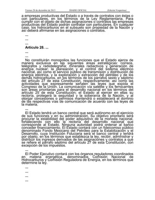 Viernes 20 de diciembre de 2013

DIARIO OFICIAL

(Edición Vespertina)

a empresas productivas del Estado o a través de contratos con éstas o
con particulares, en los términos de la Ley Reglamentaria. Para
cumplir con el objeto de dichas asignaciones o contratos las empresas
productivas del Estado podrán contratar con particulares. En cualquier
caso, los hidrocarburos en el subsuelo son propiedad de la Nación y
así deberá afirmarse en las asignaciones o contratos.
...
...
...
Artículo 28. ...
...
...
No constituirán monopolios las funciones que el Estado ejerza de
manera exclusiva en las siguientes áreas estratégicas: correos,
telégrafos y radiotelegrafía; minerales radiactivos y generación de
energía nuclear; la planeación y el control del sistema eléctrico
nacional, así como el servicio público de transmisión y distribución de
energía eléctrica, y la exploración y extracción del petróleo y de los
demás hidrocarburos, en los términos de los párrafos sexto y séptimo
del artículo 27 de esta Constitución, respectivamente; así como las
actividades que expresamente señalen las leyes que expida el
Congreso de la Unión. La comunicación vía satélite y los ferrocarriles
son áreas prioritarias para el desarrollo nacional en los términos del
artículo 25 de esta Constitución; el Estado al ejercer en ellas su
rectoría, protegerá la seguridad y la soberanía de la Nación, y al
otorgar concesiones o permisos mantendrá o establecerá el dominio
de las respectivas vías de comunicación de acuerdo con las leyes de
la materia.
...
El Estado tendrá un banco central que será autónomo en el ejercicio
de sus funciones y en su administración. Su objetivo prioritario será
procurar la estabilidad del poder adquisitivo de la moneda nacional,
fortaleciendo con ello la rectoría del desarrollo nacional que
corresponde al Estado. Ninguna autoridad podrá ordenar al banco
conceder financiamiento. El Estado contará con un fideicomiso público
denominado Fondo Mexicano del Petróleo para la Estabilización y el
Desarrollo, cuya Institución Fiduciaria será el banco central y tendrá
por objeto, en los términos que establezca la ley, recibir, administrar y
distribuir los ingresos derivados de las asignaciones y contratos a que
se refiere el párrafo séptimo del artículo 27 de esta Constitución, con
excepción de los impuestos.
...
El Poder Ejecutivo contará con los órganos reguladores coordinados
en materia energética, denominados Comisión Nacional de
Hidrocarburos y Comisión Reguladora de Energía, en los términos que
determine la ley.
...
...
...
...

 