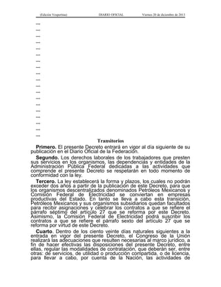(Edición Vespertina)

DIARIO OFICIAL

Viernes 20 de diciembre de 2013

...
...
...
...
...
...
...
...
...
...
...
...
...
...
...
...
...
...
...
Transitorios
Primero. El presente Decreto entrará en vigor al día siguiente de su
publicación en el Diario Oficial de la Federación.
Segundo. Los derechos laborales de los trabajadores que presten
sus servicios en los organismos, las dependencias y entidades de la
Administración Pública Federal dedicadas a las actividades que
comprende el presente Decreto se respetarán en todo momento de
conformidad con la ley.
Tercero. La ley establecerá la forma y plazos, los cuales no podrán
exceder dos años a partir de la publicación de este Decreto, para que
los organismos descentralizados denominados Petróleos Mexicanos y
Comisión Federal de Electricidad se conviertan en empresas
productivas del Estado. En tanto se lleva a cabo esta transición,
Petróleos Mexicanos y sus organismos subsidiarios quedan facultados
para recibir asignaciones y celebrar los contratos a que se refiere el
párrafo séptimo del artículo 27 que se reforma por este Decreto.
Asimismo, la Comisión Federal de Electricidad podrá suscribir los
contratos a que se refiere el párrafo sexto del artículo 27 que se
reforma por virtud de este Decreto.
Cuarto. Dentro de los ciento veinte días naturales siguientes a la
entrada en vigor del presente Decreto, el Congreso de la Unión
realizará las adecuaciones que resulten necesarias al marco jurídico, a
fin de hacer efectivas las disposiciones del presente Decreto, entre
ellas, regular las modalidades de contratación, que deberán ser, entre
otras: de servicios, de utilidad o producción compartida, o de licencia,
para llevar a cabo, por cuenta de la Nación, las actividades de

 