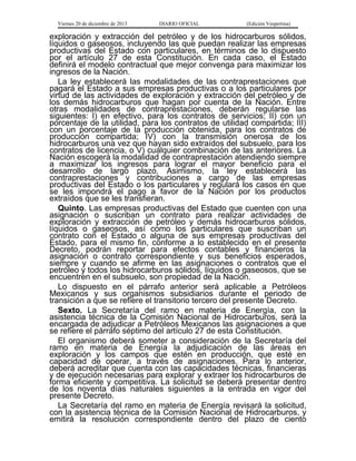 Viernes 20 de diciembre de 2013

DIARIO OFICIAL

(Edición Vespertina)

exploración y extracción del petróleo y de los hidrocarburos sólidos,
líquidos o gaseosos, incluyendo las que puedan realizar las empresas
productivas del Estado con particulares, en términos de lo dispuesto
por el artículo 27 de esta Constitución. En cada caso, el Estado
definirá el modelo contractual que mejor convenga para maximizar los
ingresos de la Nación.
La ley establecerá las modalidades de las contraprestaciones que
pagará el Estado a sus empresas productivas o a los particulares por
virtud de las actividades de exploración y extracción del petróleo y de
los demás hidrocarburos que hagan por cuenta de la Nación. Entre
otras modalidades de contraprestaciones, deberán regularse las
siguientes: I) en efectivo, para los contratos de servicios; II) con un
porcentaje de la utilidad, para los contratos de utilidad compartida; III)
con un porcentaje de la producción obtenida, para los contratos de
producción compartida; IV) con la transmisión onerosa de los
hidrocarburos una vez que hayan sido extraídos del subsuelo, para los
contratos de licencia, o V) cualquier combinación de las anteriores. La
Nación escogerá la modalidad de contraprestación atendiendo siempre
a maximizar los ingresos para lograr el mayor beneficio para el
desarrollo de largo plazo. Asimismo, la ley establecerá las
contraprestaciones y contribuciones a cargo de las empresas
productivas del Estado o los particulares y regulará los casos en que
se les impondrá el pago a favor de la Nación por los productos
extraídos que se les transfieran.
Quinto. Las empresas productivas del Estado que cuenten con una
asignación o suscriban un contrato para realizar actividades de
exploración y extracción de petróleo y demás hidrocarburos sólidos,
líquidos o gaseosos, así como los particulares que suscriban un
contrato con el Estado o alguna de sus empresas productivas del
Estado, para el mismo fin, conforme a lo establecido en el presente
Decreto, podrán reportar para efectos contables y financieros la
asignación o contrato correspondiente y sus beneficios esperados,
siempre y cuando se afirme en las asignaciones o contratos que el
petróleo y todos los hidrocarburos sólidos, líquidos o gaseosos, que se
encuentren en el subsuelo, son propiedad de la Nación.
Lo dispuesto en el párrafo anterior será aplicable a Petróleos
Mexicanos y sus organismos subsidiarios durante el periodo de
transición a que se refiere el transitorio tercero del presente Decreto.
Sexto. La Secretaría del ramo en materia de Energía, con la
asistencia técnica de la Comisión Nacional de Hidrocarburos, será la
encargada de adjudicar a Petróleos Mexicanos las asignaciones a que
se refiere el párrafo séptimo del artículo 27 de esta Constitución.
El organismo deberá someter a consideración de la Secretaría del
ramo en materia de Energía la adjudicación de las áreas en
exploración y los campos que estén en producción, que esté en
capacidad de operar, a través de asignaciones. Para lo anterior,
deberá acreditar que cuenta con las capacidades técnicas, financieras
y de ejecución necesarias para explorar y extraer los hidrocarburos de
forma eficiente y competitiva. La solicitud se deberá presentar dentro
de los noventa días naturales siguientes a la entrada en vigor del
presente Decreto.
La Secretaría del ramo en materia de Energía revisará la solicitud,
con la asistencia técnica de la Comisión Nacional de Hidrocarburos, y
emitirá la resolución correspondiente dentro del plazo de ciento

 