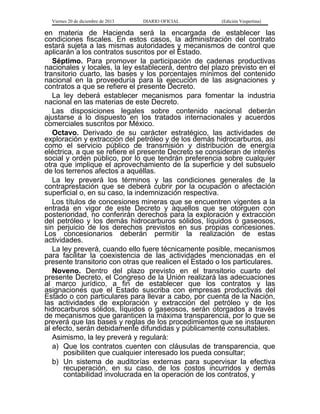 Viernes 20 de diciembre de 2013

DIARIO OFICIAL

(Edición Vespertina)

en materia de Hacienda será la encargada de establecer las
condiciones fiscales. En estos casos, la administración del contrato
estará sujeta a las mismas autoridades y mecanismos de control que
aplicarán a los contratos suscritos por el Estado.
Séptimo. Para promover la participación de cadenas productivas
nacionales y locales, la ley establecerá, dentro del plazo previsto en el
transitorio cuarto, las bases y los porcentajes mínimos del contenido
nacional en la proveeduría para la ejecución de las asignaciones y
contratos a que se refiere el presente Decreto.
La ley deberá establecer mecanismos para fomentar la industria
nacional en las materias de este Decreto.
Las disposiciones legales sobre contenido nacional deberán
ajustarse a lo dispuesto en los tratados internacionales y acuerdos
comerciales suscritos por México.
Octavo. Derivado de su carácter estratégico, las actividades de
exploración y extracción del petróleo y de los demás hidrocarburos, así
como el servicio público de transmisión y distribución de energía
eléctrica, a que se refiere el presente Decreto se consideran de interés
social y orden público, por lo que tendrán preferencia sobre cualquier
otra que implique el aprovechamiento de la superficie y del subsuelo
de los terrenos afectos a aquéllas.
La ley preverá los términos y las condiciones generales de la
contraprestación que se deberá cubrir por la ocupación o afectación
superficial o, en su caso, la indemnización respectiva.
Los títulos de concesiones mineras que se encuentren vigentes a la
entrada en vigor de este Decreto y aquellos que se otorguen con
posterioridad, no conferirán derechos para la exploración y extracción
del petróleo y los demás hidrocarburos sólidos, líquidos o gaseosos,
sin perjuicio de los derechos previstos en sus propias concesiones.
Los concesionarios deberán permitir la realización de estas
actividades.
La ley preverá, cuando ello fuere técnicamente posible, mecanismos
para facilitar la coexistencia de las actividades mencionadas en el
presente transitorio con otras que realicen el Estado o los particulares.
Noveno. Dentro del plazo previsto en el transitorio cuarto del
presente Decreto, el Congreso de la Unión realizará las adecuaciones
al marco jurídico, a fin de establecer que los contratos y las
asignaciones que el Estado suscriba con empresas productivas del
Estado o con particulares para llevar a cabo, por cuenta de la Nación,
las actividades de exploración y extracción del petróleo y de los
hidrocarburos sólidos, líquidos o gaseosos, serán otorgados a través
de mecanismos que garanticen la máxima transparencia, por lo que se
preverá que las bases y reglas de los procedimientos que se instauren
al efecto, serán debidamente difundidas y públicamente consultables.
Asimismo, la ley preverá y regulará:
a) Que los contratos cuenten con cláusulas de transparencia, que
posibiliten que cualquier interesado los pueda consultar;
b) Un sistema de auditorías externas para supervisar la efectiva
recuperación, en su caso, de los costos incurridos y demás
contabilidad involucrada en la operación de los contratos, y

 