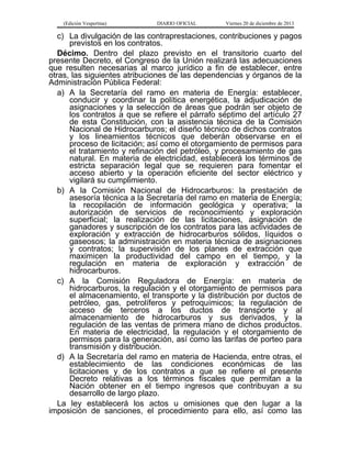(Edición Vespertina)

DIARIO OFICIAL

Viernes 20 de diciembre de 2013

c) La divulgación de las contraprestaciones, contribuciones y pagos
previstos en los contratos.
Décimo. Dentro del plazo previsto en el transitorio cuarto del
presente Decreto, el Congreso de la Unión realizará las adecuaciones
que resulten necesarias al marco jurídico a fin de establecer, entre
otras, las siguientes atribuciones de las dependencias y órganos de la
Administración Pública Federal:
a) A la Secretaría del ramo en materia de Energía: establecer,
conducir y coordinar la política energética, la adjudicación de
asignaciones y la selección de áreas que podrán ser objeto de
los contratos a que se refiere el párrafo séptimo del artículo 27
de esta Constitución, con la asistencia técnica de la Comisión
Nacional de Hidrocarburos; el diseño técnico de dichos contratos
y los lineamientos técnicos que deberán observarse en el
proceso de licitación; así como el otorgamiento de permisos para
el tratamiento y refinación del petróleo, y procesamiento de gas
natural. En materia de electricidad, establecerá los términos de
estricta separación legal que se requieren para fomentar el
acceso abierto y la operación eficiente del sector eléctrico y
vigilará su cumplimiento.
b) A la Comisión Nacional de Hidrocarburos: la prestación de
asesoría técnica a la Secretaría del ramo en materia de Energía;
la recopilación de información geológica y operativa; la
autorización de servicios de reconocimiento y exploración
superficial; la realización de las licitaciones, asignación de
ganadores y suscripción de los contratos para las actividades de
exploración y extracción de hidrocarburos sólidos, líquidos o
gaseosos; la administración en materia técnica de asignaciones
y contratos; la supervisión de los planes de extracción que
maximicen la productividad del campo en el tiempo, y la
regulación en materia de exploración y extracción de
hidrocarburos.
c) A la Comisión Reguladora de Energía: en materia de
hidrocarburos, la regulación y el otorgamiento de permisos para
el almacenamiento, el transporte y la distribución por ductos de
petróleo, gas, petrolíferos y petroquímicos; la regulación de
acceso de terceros a los ductos de transporte y al
almacenamiento de hidrocarburos y sus derivados, y la
regulación de las ventas de primera mano de dichos productos.
En materia de electricidad, la regulación y el otorgamiento de
permisos para la generación, así como las tarifas de porteo para
transmisión y distribución.
d) A la Secretaría del ramo en materia de Hacienda, entre otras, el
establecimiento de las condiciones económicas de las
licitaciones y de los contratos a que se refiere el presente
Decreto relativas a los términos fiscales que permitan a la
Nación obtener en el tiempo ingresos que contribuyan a su
desarrollo de largo plazo.
La ley establecerá los actos u omisiones que den lugar a la
imposición de sanciones, el procedimiento para ello, así como las

 