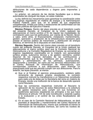 Viernes 20 de diciembre de 2013

DIARIO OFICIAL

(Edición Vespertina)

atribuciones de cada dependencia u órgano para imponerlas y
ejecutarlas.
Lo anterior, sin perjuicio de las demás facultades que a dichas
autoridades les otorguen las leyes, en estas materias.
La ley definirá los mecanismos para garantizar la coordinación entre
los órganos reguladores en materia de energía y la Administración
Pública Federal, para que, en el ámbito de sus respectivas
competencias, emitan sus actos y resoluciones de conformidad con las
políticas públicas del Ejecutivo Federal.
Décimo Primero. Dentro del plazo previsto en el transitorio cuarto
del presente Decreto, el Congreso de la Unión realizará las
adecuaciones al marco jurídico a fin de regular las modalidades de
contratación para que los particulares, por cuenta de la Nación, lleven
a cabo, entre otros, el financiamiento, instalación, mantenimiento,
gestión, operación y ampliación de la infraestructura necesaria para
prestar el servicio público de transmisión y distribución de energía
eléctrica, en términos de lo dispuesto en este Decreto.
Décimo Segundo. Dentro del mismo plazo previsto en el transitorio
cuarto del presente Decreto, el Congreso de la Unión realizará las
adecuaciones al marco jurídico para que la Comisión Nacional de
Hidrocarburos y la Comisión Reguladora de Energía, se conviertan en
órganos reguladores coordinados en la materia, con personalidad
jurídica propia, autonomía técnica y de gestión; asimismo, podrán
disponer de los ingresos derivados de las contribuciones y
aprovechamientos que la ley establezca por sus servicios en la
emisión y administración de los permisos, autorizaciones,
asignaciones y contratos, así como por los servicios relacionados con
el Centro Nacional de Información de Hidrocarburos, que
correspondan conforme a sus atribuciones, para financiar un
presupuesto total que les permita cumplir con sus atribuciones. Para lo
anterior, las leyes preverán, al menos:
a) Que si al finalizar el ejercicio presupuestario, existiera saldo
remanente de ingresos propios excedentes, la comisión
respectiva instruirá su transferencia a un fideicomiso constituido
para cada una de éstas por la Secretaría del ramo en materia de
Energía, donde una institución de la banca de desarrollo operará
como fiduciario.
b) Que las comisiones respectivas instruirán al fiduciario la
aplicación de los recursos de estos fideicomisos a la cobertura
de gastos necesarios para cumplir con sus funciones en
posteriores ejercicios respetando los principios a los que hace
referencia el artículo 134 de esta Constitución y estando sujetos
a la evaluación y el control de los entes fiscalizadores del
Estado.
c) En el caso de la Comisión Nacional de Hidrocarburos, se dará
prioridad al desarrollo y mantenimiento del Centro Nacional de
Información de Hidrocarburos, mismo que contendrá al menos la
información de los estudios sísmicos, así como los núcleos de

 
