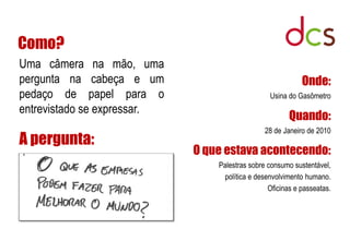 Como?
Uma câmera na mão, uma
pergunta na cabeça e um                                     Onde:
pedaço de papel para o                           Usina do Gasômetro
entrevistado se expressar.
                                                        Quando:
                                                28 de Janeiro de 2010
A pergunta:
                             O que estava acontecendo:
                                 Palestras sobre consumo sustentável,
                                  política e desenvolvimento humano.
                                                 Oficinas e passeatas.
 