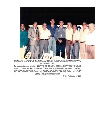 COMEMORAÇÃO DOS 17 ANOS DO CDL de ILHÉUS na CABANA MIRANTE
DOS LOJISTAS.
Da esquerda para direita: QUINTO DE SOUZA, GETÚLIO CARVALHO, JOÃO
BRITO, JAMIL OCKE, EDUARDO CHALHOUB (Falecido), ANTONIO COSTA,
UELINTON MARTINS (Falecido), FERNANDO COSTA LINO (Falecido), JOSÉ
LEITE (Na época presidente).
Foto: Setembro/1991.
 