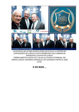 ACONTECEU NA ÚLTIMA QUARTA-FEIRA (26-03-2014) no CENTRO DE
CONVENÇÕES DE ILHÉUS A FESTA PROMOVIDA PELA CÂMARA DE
DIRIGENTES LOJISTAS DE ILHÉUS.
PRÊMIO MÉRITO LOJISTA-2013. Na foto do STUDIO FOTOMANIA. EM
VÁRIOS LANCES: EDUARDO CARQUEIJA, DR. EDUARDO FONTES E JOSÉ
LEITE.
E NO MAIS ...
 