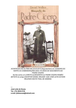 ACONTECEU NO ÚLTIMO DIA 24-03-2014 (Segunda-feira) em JUAZEIRO DO
NORTE AS COMEMORAÇÕES DOS 170 ANOS DE NASCIMENTO DO
PADRE CÍCERO.
Na foto acima um LIVRETO da BIOGRAFIA do PADRE CÍCERO ROMÃO
BATISTA do amigo ESCRITOR DANIEL WALKER. QUE JOSÉ LEITE ESTARÁ
RELENDO NESTE FINAL DE SEMANA.
---
José Leite de Souza.
Tel.: (73) 3634-3134
e-mail: jleitesouza@hotmail.com
 
