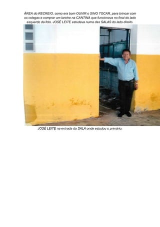 ÁREA do RECREIO, como era bom OUVIR o SINO TOCAR, para brincar com
os colegas e comprar um lanche na CANTINA que funcionava no final do lado
esquerdo da foto. JOSÉ LEITE estudava numa das SALAS do lado direito.
JOSÉ LEITE na entrada da SALA onde estudou o primário.
 