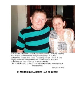 UMA DAS MINHAS PROFESSORAS do GRUPO ESCOLAR PADRE CÍCERO,
dona DERCELES APOLINÁRIO (Foto) moradora antiga da RUA DA
CONCEIÇÃO. Foi com muita alegria e saudade que recebi a notícia de uma
amiga que encontrou DONA DERCELES sozinha vindo do MERCADO
MUNICIPAL com umas sacolinhas, há 10 DIAS ATRÁS.
NA SEMANA SANTA ESTAREI FAZENDO UMA VISITA a minha QUERIDA
PROFESSORA.
Foto: 02-11-2010.
2) AMIGOS QUE A GENTE NÃO ESQUECE
 