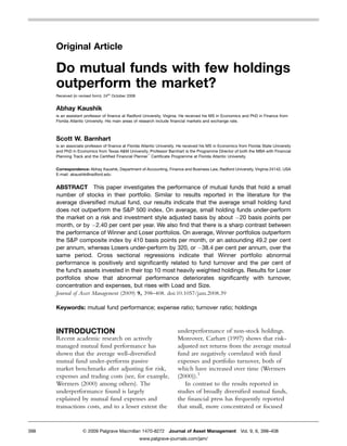 Original Article

      Do mutual funds with few holdings
      outperform the market?
      Received (in revised form): 24th October 2008


      Abhay Kaushik
      is an assistant professor of ﬁnance at Radford University, Virginia. He received his MS in Economics and PhD in Finance from
      Florida Atlantic University. His main areas of research include ﬁnancial markets and exchange rate.



      Scott W. Barnhart
      is an associate professor of ﬁnance at Florida Atlantic University. He received his MS in Economics from Florida State University
      and PhD in Economics from Texas A&M University. Professor Barnhart is the Programme Director of both the MBA with Financial
      Planning Track and the Certiﬁed Financial Plannert Certiﬁcate Programme at Florida Atlantic University.


      Correspondence: Abhay Kaushik, Department of Accounting, Finance and Business Law, Radford University, Virginia 24142, USA
      E-mail: akaushik@radford.edu


      ABSTRACT This paper investigates the performance of mutual funds that hold a small
      number of stocks in their portfolio. Similar to results reported in the literature for the
      average diversiﬁed mutual fund, our results indicate that the average small holding fund
      does not outperform the S&P 500 index. On average, small holding funds under-perform
      the market on a risk and investment style adjusted basis by about À20 basis points per
      month, or by À2.40 per cent per year. We also ﬁnd that there is a sharp contrast between
      the performance of Winner and Loser portfolios. On average, Winner portfolios outperform
      the S&P composite index by 410 basis points per month, or an astounding 49.2 per cent
      per annum, whereas Losers under-perform by 320, or À38.4 per cent per annum, over the
      same period. Cross sectional regressions indicate that Winner portfolio abnormal
      performance is positively and signiﬁcantly related to fund turnover and the per cent of
      the fund’s assets invested in their top 10 most heavily weighted holdings. Results for Loser
      portfolios show that abnormal performance deteriorates signiﬁcantly with turnover,
      concentration and expenses, but rises with Load and Size.
      Journal of Asset Management (2009) 9, 398–408. doi:10.1057/jam.2008.39

      Keywords: mutual fund performance; expense ratio; turnover ratio; holdings



      INTRODUCTION                                                      underperformance of non-stock holdings.
      Recent academic research on actively                              Moreover, Carhart (1997) shows that risk-
      managed mutual fund performance has                               adjusted net returns from the average mutual
      shown that the average well-diversiﬁed                            fund are negatively correlated with fund
      mutual fund under-performs passive                                expenses and portfolio turnover, both of
      market benchmarks after adjusting for risk,                       which have increased over time (Wermers
      expenses and trading costs (see, for example,                     (2000)).1
      Wermers (2000) among others). The                                    In contrast to the results reported in
      underperformance found is largely                                 studies of broadly diversiﬁed mutual funds,
      explained by mutual fund expenses and                             the ﬁnancial press has frequently reported
      transactions costs, and to a lesser extent the                    that small, more concentrated or focused


398                  & 2009 Palgrave Macmillan 1470-8272 Journal of Asset Management Vol. 9, 6, 398–408
                                                      www.palgrave-journals.com/jam/
 
