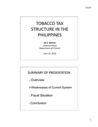 8/2/10	
  




        TOBACCO	
  TAX	
  	
  
      STRUCTURE	
  IN	
  THE	
  
         PHILIPPINES                          	
  




                Gil	
  S.	
  Beltran	
  
               Undersecretary	
  
            Department	
  of	
  Finance	
  

                  June	
  22,	
  2010	
  
                                                     1	
  




SUMMARY	
  OF	
  PRESENTATION	
  

     Overview

 Weaknesses of Current System

     Fiscal Situation

    Conclusion
                                                     2	
  




                                                                    1	
  
 