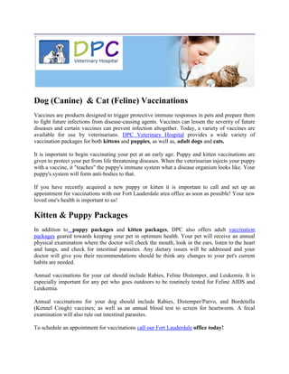 Dog (Canine) & Cat (Feline) Vaccinations
Vaccines are products designed to trigger protective immune responses in pets and prepare them
to fight future infections from disease-causing agents. Vaccines can lessen the severity of future
diseases and certain vaccines can prevent infection altogether. Today, a variety of vaccines are
available for use by veterinarians. DPC Veterinary Hospital provides a wide variety of
vaccination packages for both kittens and puppies, as well as, adult dogs and cats.

It is important to begin vaccinating your pet at an early age. Puppy and kitten vaccinations are
given to protect your pet from life threatening diseases. When the veterinarian injects your puppy
with a vaccine, it "teaches" the puppy's immune system what a disease organism looks like. Your
puppy's system will form anti-bodies to that.

If you have recently acquired a new puppy or kitten it is important to call and set up an
appointment for vaccinations with our Fort Lauderdale area office as soon as possible! Your new
loved one's health is important to us!

Kitten & Puppy Packages
In addition to puppy packages and kitten packages, DPC also offers adult vaccination
packages geared towards keeping your pet in optimum health. Your pet will receive an annual
physical examination where the doctor will check the mouth, look in the ears, listen to the heart
and lungs, and check for intestinal parasites. Any dietary issues will be addressed and your
doctor will give you their recommendations should he think any changes to your pet's current
habits are needed.

Annual vaccinations for your cat should include Rabies, Feline Distemper, and Leukemia. It is
especially important for any pet who goes outdoors to be routinely tested for Feline AIDS and
Leukemia.

Annual vaccinations for your dog should include Rabies, Distemper/Parvo, and Bordetella
(Kennel Cough) vaccines; as well as an annual blood test to screen for heartworm. A fecal
examination will also rule out intestinal parasites.

To schedule an appointment for vaccinations call our Fort Lauderdale office today!
 