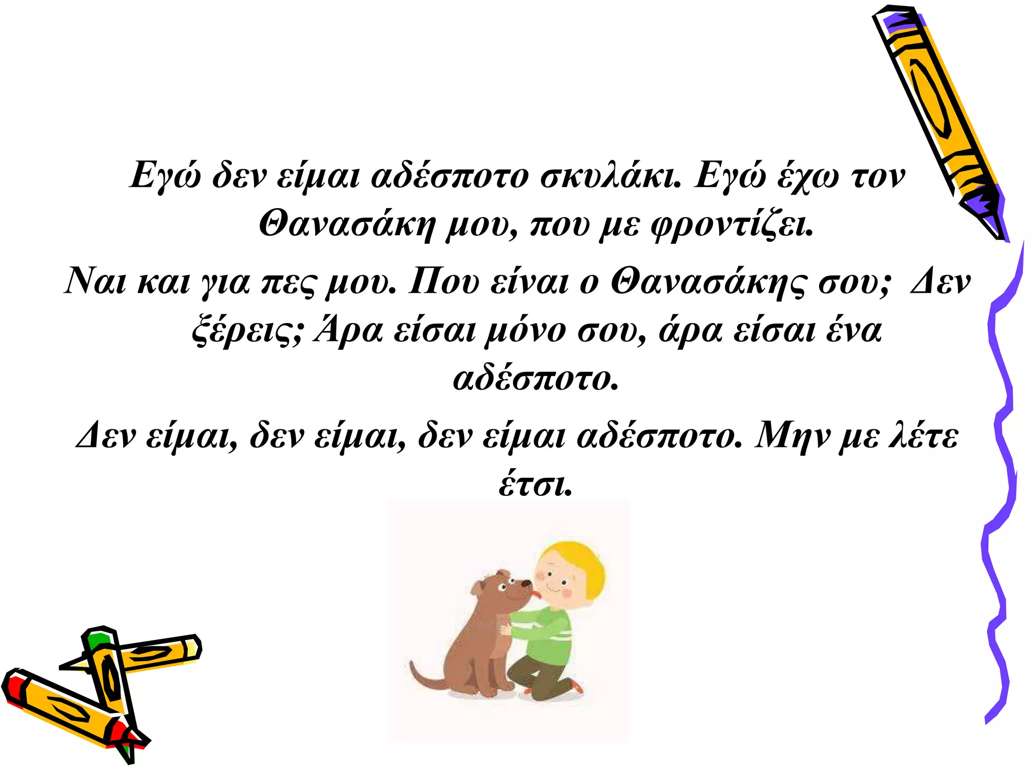 Εγώ δεν είμαι αδέσποτο σκυλάκι. Εγώ έχω τον
Θανασάκη μου, που με φροντίζει.
Ναι και για πες μου. Που είναι ο Θανασάκης σου; Δεν
ξέρεις; Άρα είσαι μόνο σου, άρα είσαι ένα
αδέσποτο.
Δεν είμαι, δεν είμαι, δεν είμαι αδέσποτο. Μην με λέτε
έτσι.
 