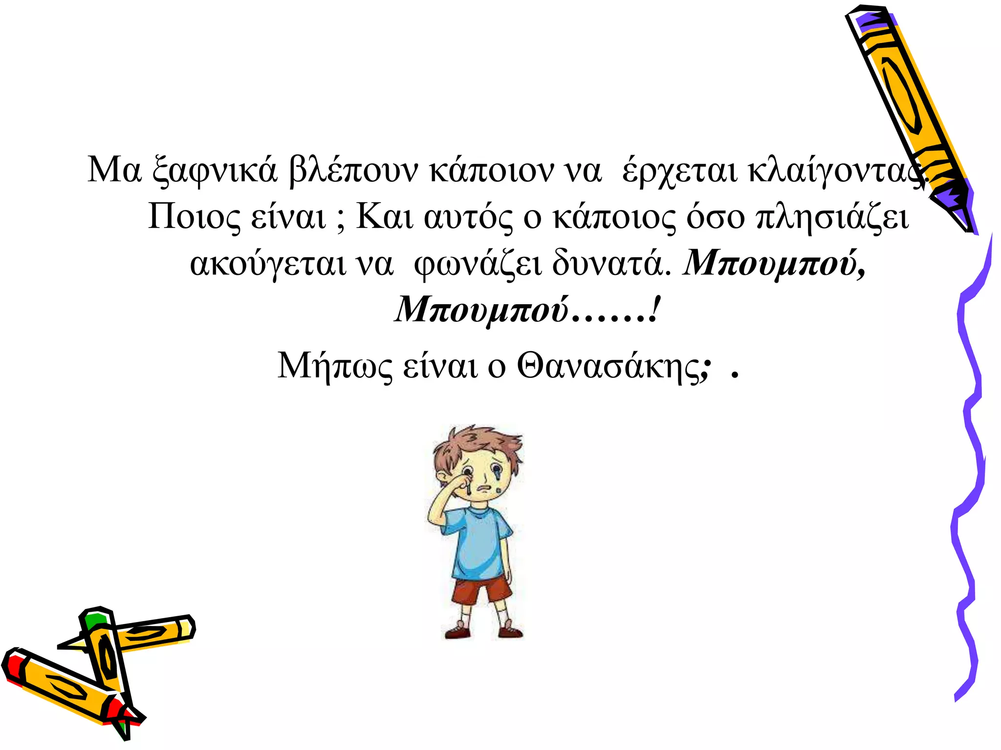 Μα ξαφνικά βλέπουν κάποιον να έρχεται κλαίγοντας.
Ποιος είναι ; Και αυτός ο κάποιος όσο πλησιάζει
ακούγεται να φωνάζει δυνατά. Μπουμπού,
Μπουμπού……!
Μήπως είναι ο Θανασάκης; .
 