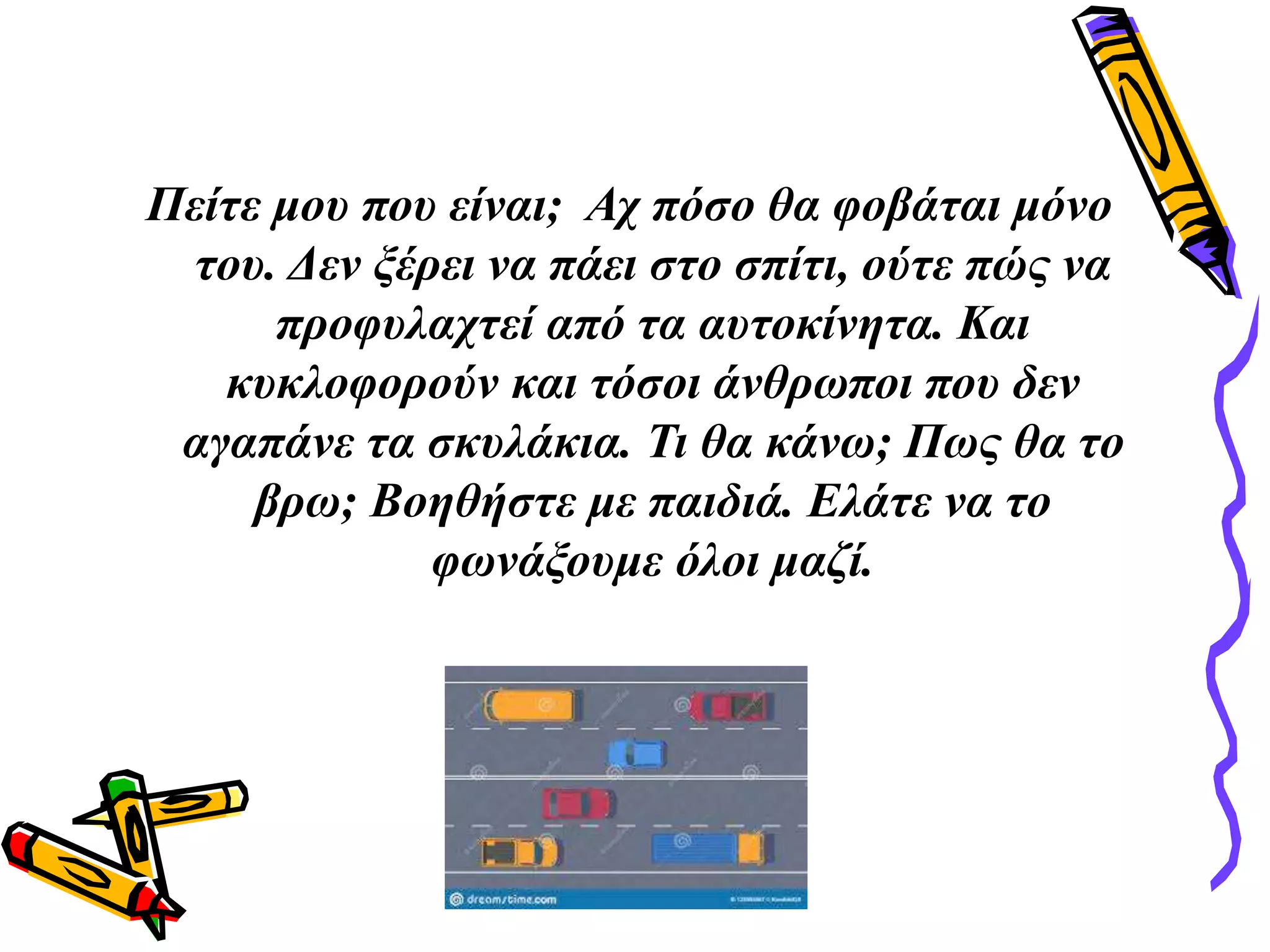 Πείτε μου που είναι; Αχ πόσο θα φοβάται μόνο
του. Δεν ξέρει να πάει στο σπίτι, ούτε πώς να
προφυλαχτεί από τα αυτοκίνητα. Και
κυκλοφορούν και τόσοι άνθρωποι που δεν
αγαπάνε τα σκυλάκια. Τι θα κάνω; Πως θα το
βρω; Βοηθήστε με παιδιά. Ελάτε να το
φωνάξουμε όλοι μαζί.
 