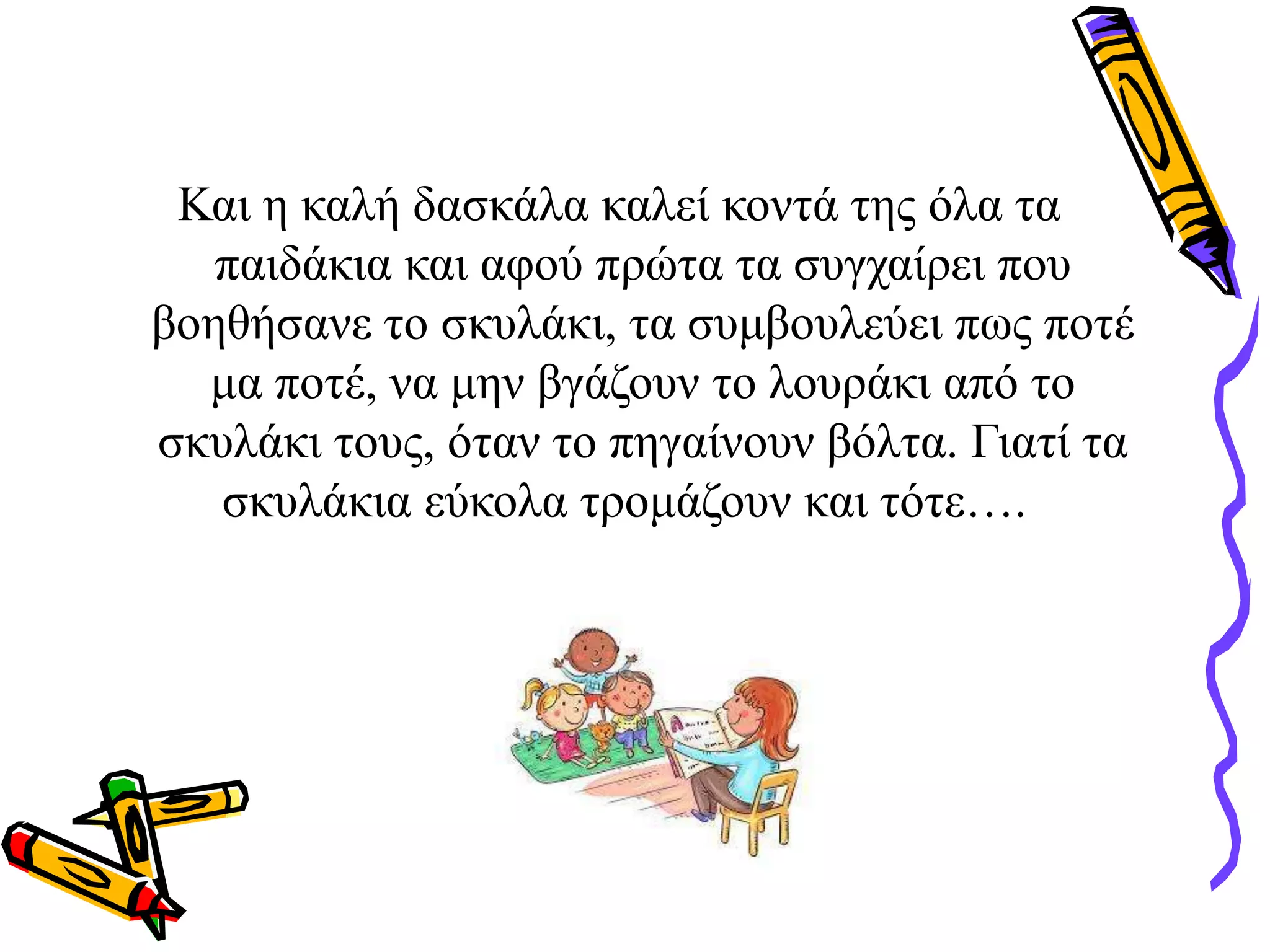 Και η καλή δασκάλα καλεί κοντά της όλα τα
παιδάκια και αφού πρώτα τα συγχαίρει που
βοηθήσανε το σκυλάκι, τα συμβουλεύει πως ποτέ
μα ποτέ, να μην βγάζουν το λουράκι από το
σκυλάκι τους, όταν το πηγαίνουν βόλτα. Γιατί τα
σκυλάκια εύκολα τρομάζουν και τότε….
 