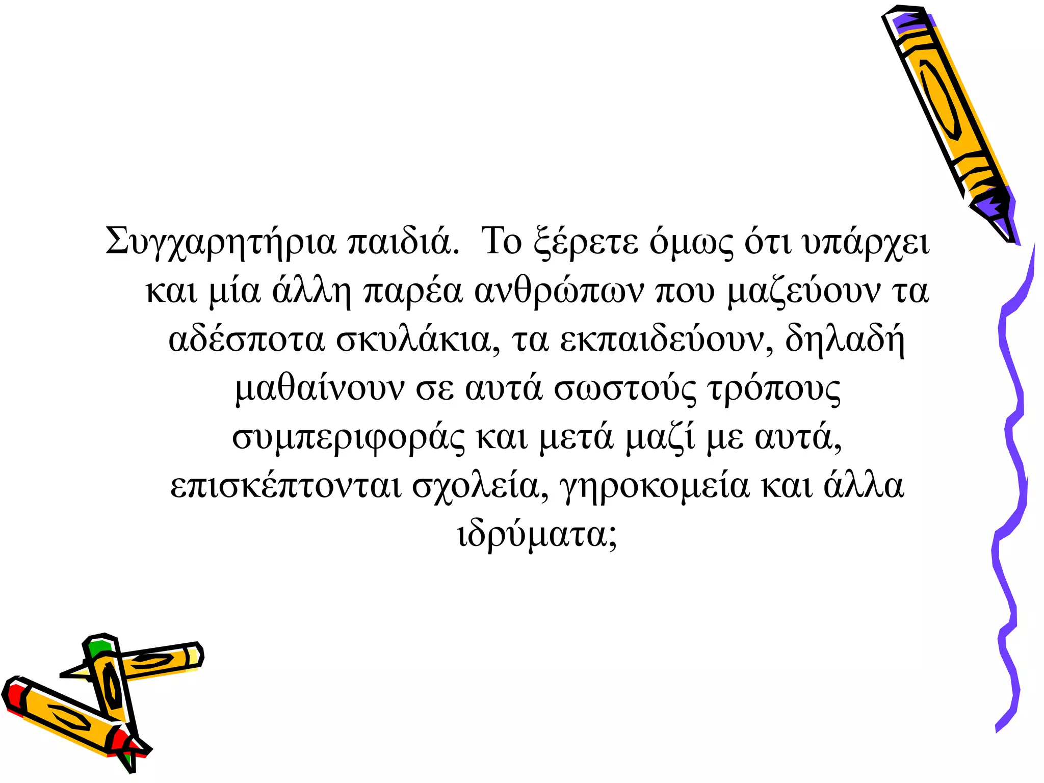 Συγχαρητήρια παιδιά. Το ξέρετε όμως ότι υπάρχει
και μία άλλη παρέα ανθρώπων που μαζεύουν τα
αδέσποτα σκυλάκια, τα εκπαιδεύουν, δηλαδή
μαθαίνουν σε αυτά σωστούς τρόπους
συμπεριφοράς και μετά μαζί με αυτά,
επισκέπτονται σχολεία, γηροκομεία και άλλα
ιδρύματα;
 
