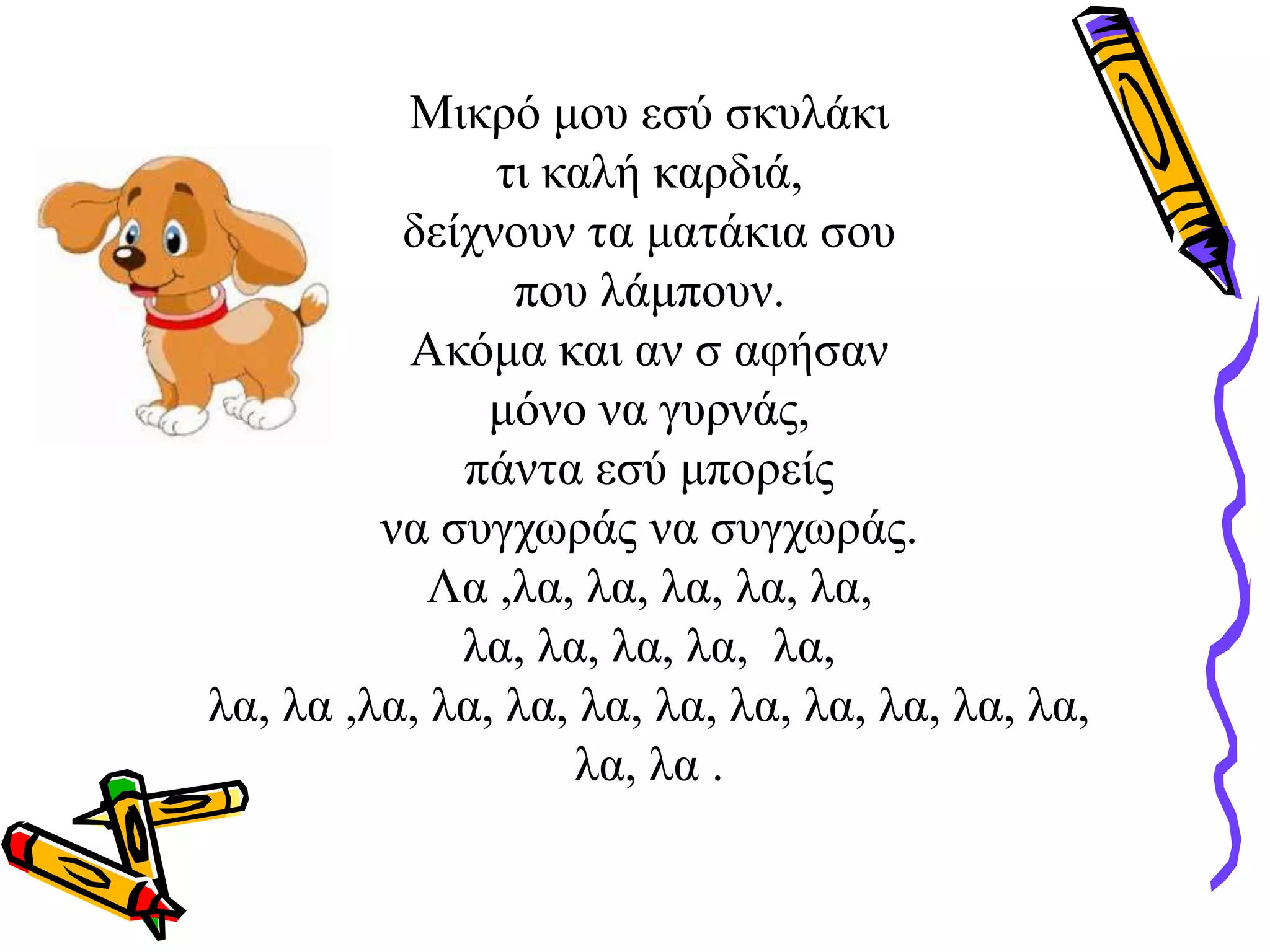 Μικρό μου εσύ σκυλάκι
τι καλή καρδιά,
δείχνουν τα ματάκια σου
που λάμπουν.
Ακόμα και αν σ αφήσαν
μόνο να γυρνάς,
πάντα εσύ μπορείς
να συγχωράς να συγχωράς.
Λα ,λα, λα, λα, λα, λα,
λα, λα, λα, λα, λα,
λα, λα ,λα, λα, λα, λα, λα, λα, λα, λα, λα, λα,
λα, λα .
 