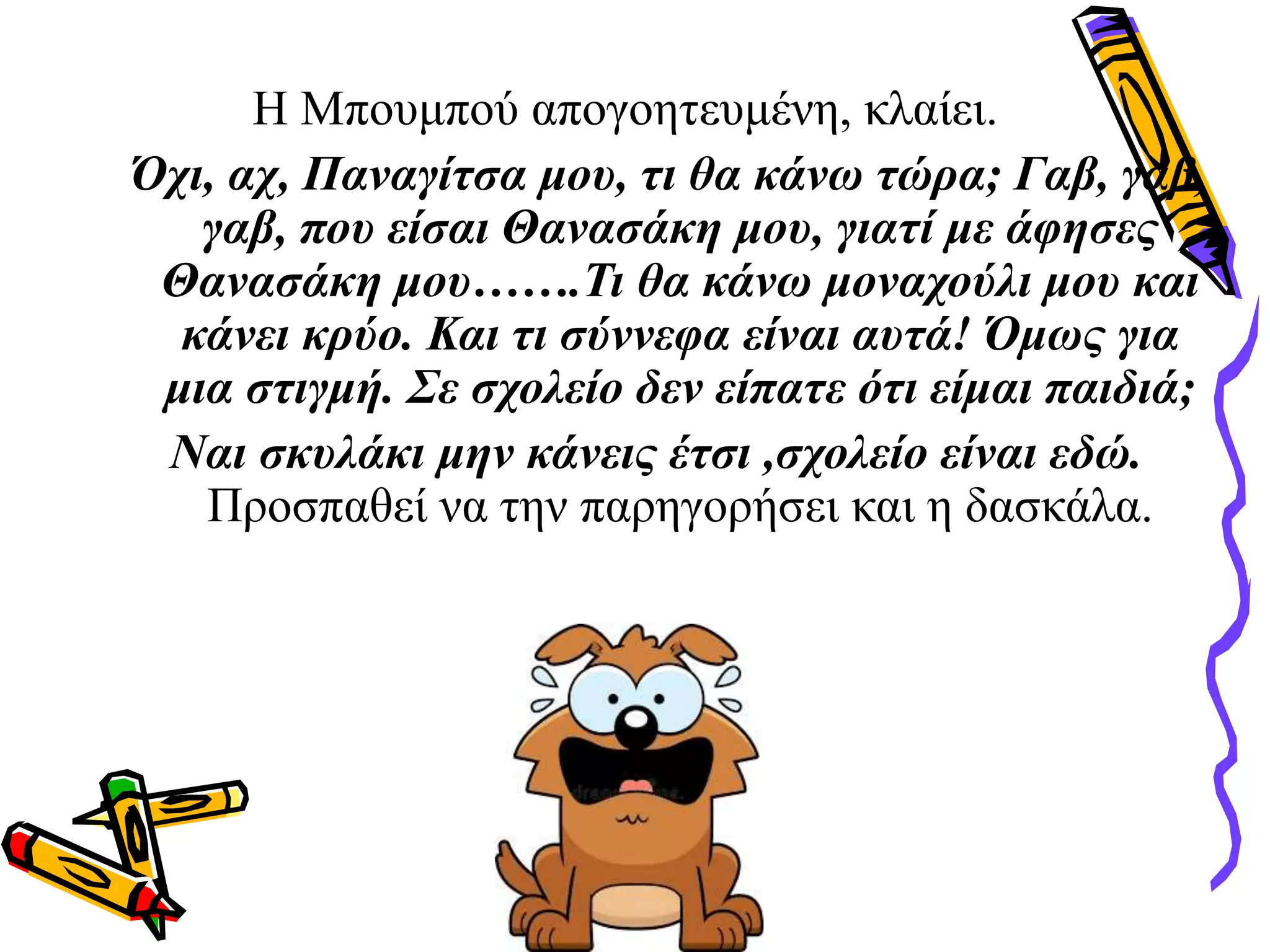 Η Μπουμπού απογοητευμένη, κλαίει.
Όχι, αχ, Παναγίτσα μου, τι θα κάνω τώρα; Γαβ, γαβ,
γαβ, που είσαι Θανασάκη μου, γιατί με άφησες
Θανασάκη μου…….Τι θα κάνω μοναχούλι μου και
κάνει κρύο. Και τι σύννεφα είναι αυτά! Όμως για
μια στιγμή. Σε σχολείο δεν είπατε ότι είμαι παιδιά;
Ναι σκυλάκι μην κάνεις έτσι ,σχολείο είναι εδώ.
Προσπαθεί να την παρηγορήσει και η δασκάλα.
 