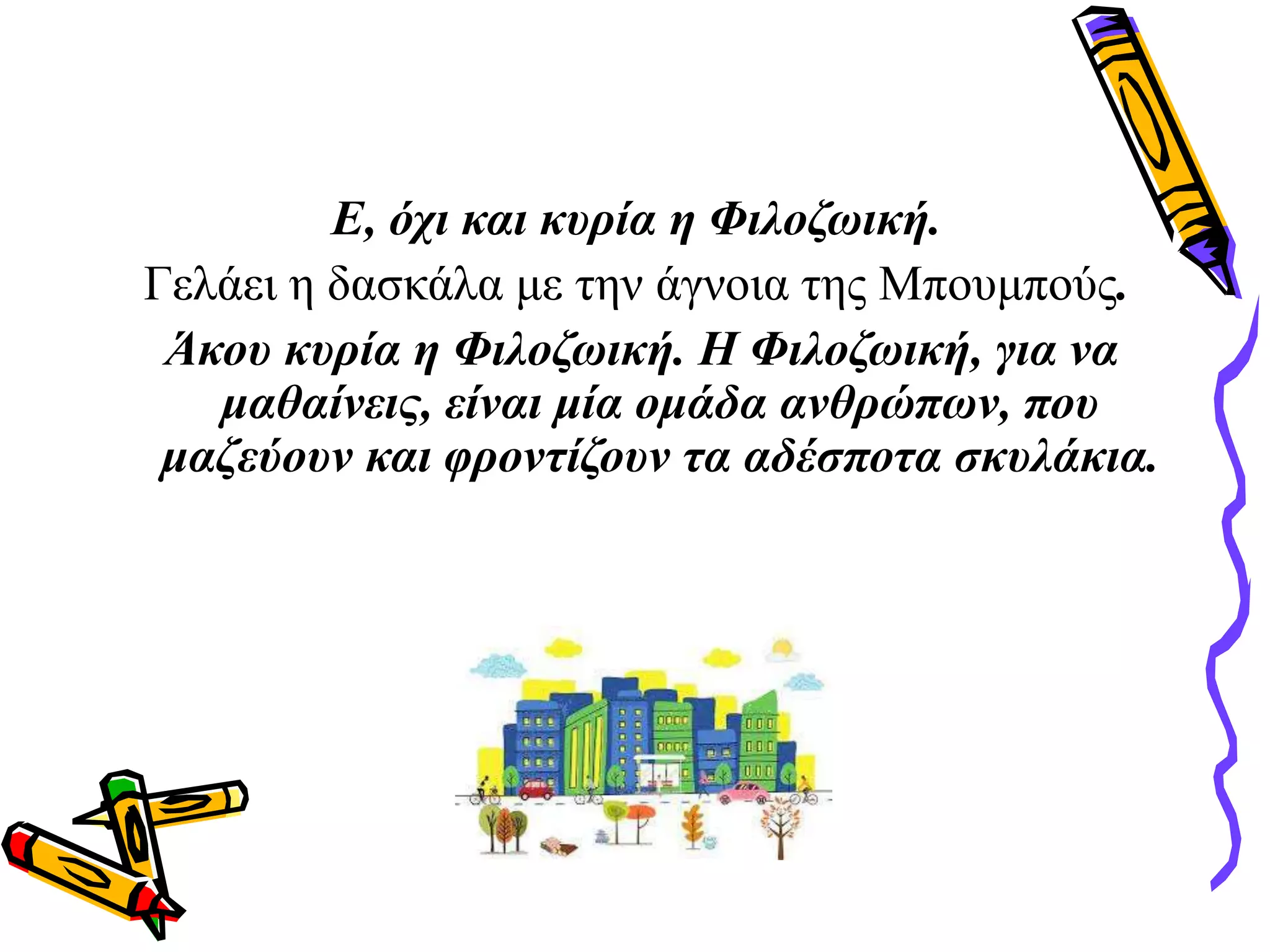 Ε, όχι και κυρία η Φιλοζωική.
Γελάει η δασκάλα με την άγνοια της Μπουμπούς.
Άκου κυρία η Φιλοζωική. Η Φιλοζωική, για να
μαθαίνεις, είναι μία ομάδα ανθρώπων, που
μαζεύουν και φροντίζουν τα αδέσποτα σκυλάκια.
 