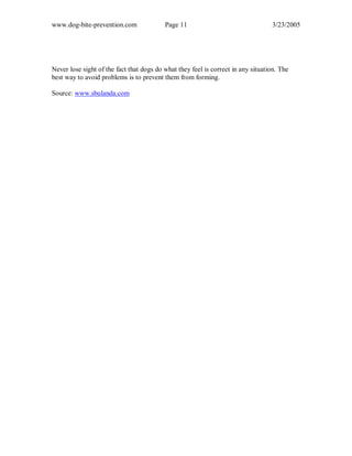 www.dog-bite-prevention.com Page 11 3/23/2005
Never lose sight of the fact that dogs do what they feel is correct in any situation. The
best way to avoid problems is to prevent them from forming.
Source: www.sbulanda.com
 