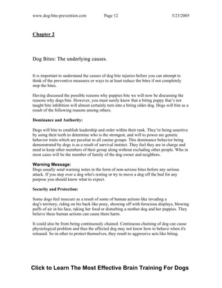 www.dog-bite-prevention.com Page 12 3/23/2005
Chapter 2
Dog Bites: The underlying causes.
It is important to understand the causes of dog bite injuries before you can attempt to
think of the preventive measures or ways to at least reduce the bites if not completely
stop the bites.
Having discussed the possible reasons why puppies bite we will now be discussing the
reasons why dogs bite. However, you must surely know that a biting puppy that’s not
taught bite inhibition will almost certainly turn into a biting older dog. Dogs will bite as a
result of the following reasons among others.
Dominance and Authority:
Dogs will bite to establish leadership and order within their rank. They’re being assertive
by using their teeth to determine who is the strongest, and will to power are genetic
behavior traits which are peculiar to all canine groups. This dominance behavior being
demonstrated by dogs is as a result of survival instinct. They feel they are in charge and
need to keep other members of their group along without excluding other people. Who in
most cases will be the member of family of the dog owner and neighbors.
Warning Message:
Dogs usually send warning notes in the form of non-serious bites before any serious
attack. If you step over a dog who's resting or try to move a dog off the bed for any
purpose you should know what to expect.
Security and Protection:
Some dogs feel insecure as a result of some of human actions like invading a
dog's territory, riding on his back like pony, showing off with ferocious displays, blowing
puffs of air in his face, taking her food or disturbing a mother dog and her puppies. They
believe these human actions can cause them harm.
It could also be from being continuously chained. Continuous chaining of dog can cause
physiological problem and thus the affected dog may not know how to behave when it's
released. So in other to protect themselves, they result to aggressive acts like biting.
Click to Learn The Most Effective Brain Training For Dogs
 