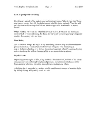 www.dog-bite-prevention.com Page 13 3/23/2005
Lack of good/positive training:
Dog bites are a result of the lack of good and positive training. Why do I say this? Some
dog owners employ forceful, fear inducing and painful training methods. Your dog will
perceive this as threatening their life and result to aggressive acts in order to protect
herself.
Others will bite out of fun and when they are over excited. Both cases are mostly as a
result of lack of positive training. So if you don’t properly socialize your dog with people
or other dogs, expect bites any time.
Fear Biting:
Just like human beings, if a dog is in any threatening situation they will feel the need to
protect themselves. This is often directed toward strangers. Thus threatening a
dog or it's family, bending over it when it's resting, hugging it when it's sleeping, teasing
and awakening a dog will surely cause a bite as a response to these actions.
Physical Pain:
Depending on the degree of pain, a dog will bite a beloved owner, member of the family
or neighbors when suffering from physical problems like chemical imbalances in the
brain, external infections like otitis, tumor, hip dysphasia among others.
A fighting dog is sure to be in a serious painful condition and attempt to break the fight
by pulling the dog will possibly result in a bite.
 
