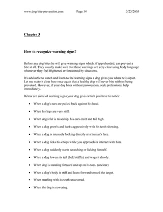 www.dog-bite-prevention.com Page 14 3/23/2005
Chapter 3
How to recognize warning signs?
Before any dog bites he will give warning signs which, if apprehended, can prevent a
bite at all. They usually make sure that these warnings are very clear using body language
whenever they feel frightened or threatened by situations.
It's advisable to watch and listen to the warning signs a dog gives you when he is upset.
Let me make it clear here once again that a healthy dog will never bite without being
provoked. However, if your dog bites without provocation, seek professional help
immediately.
Below are some of warning signs your dog gives which you have to notice:
• When a dog's ears are pulled back against his head.
• When his legs are very stiff.
• When dog's fur is raised up, his ears erect and tail high.
• When a dog growls and barks aggressively with his teeth showing.
• When a dog is intensely looking directly at a human's face.
• When a dog licks his chops while you approach or interact with him.
• When a dog suddenly starts scratching or licking himself.
• When a dog lowers its tail (held stiffly) and wags it slowly.
• When dog is standing forward and up on its toes. (unclear)
• When a dog's body is stiff and leans forward toward the target.
• When snarling with its teeth uncovered.
• When the dog is cowering.
 