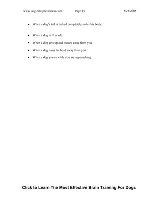 www.dog-bite-prevention.com Page 15 3/23/2005
• When a dog’s tail is tucked completely under his body.
• When a dog is ill or old.
• When a dog gets up and moves away from you.
• When a dog turns his head away from you.
• When a dog yawns while you are approaching.
Click to Learn The Most Effective Brain Training For Dogs
 