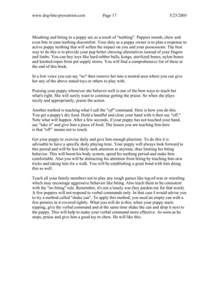 www.dog-bite-prevention.com Page 17 3/23/2005
Mouthing and biting in a puppy are as a result of "teething". Puppies mouth, chew and
even bite to ease teething discomfort. Your duty as a puppy owner is to plan a response to
active puppy teething that will soften the impact on you and your possessions. The best
way to do this is to provide your pup better chewing alternatives instead of your fingers
and limbs. You can buy toys like hard rubber balls, kongs, sterilized bones, nylon bones
and knotted ropes from pet supply stores. You will find a comprehensive list of these at
the end of this book.
In a low voice you can say "no" then remove her into a neutral area where you can give
her any of the above stated toys or others to play with.
Praising your puppy whenever she behaves well is one of the best ways to teach her
what's right. She will surely want to continue getting the praise. So when she plays
nicely and appropriately, praise the action.
Another method is teaching what I call the "off" command. Here is how you do this.
You get a puppy's dry food. Hold a handful and close your hand with it then say "off."
Note what will happen. After a few seconds, if your puppy has not touched your hand,
say "take it" and give him a piece of food. The lesson you are teaching him here
is that "off’’ means not to touch.
Get your puppy to exercise daily and give him enough playtime. To do this it is
advisable to have a specific daily playing time. Your puppy will always look forward to
this period and will be less likely seek attention at anytime, thus limiting his biting
behavior. This will boost his body system, speed his teething period and make him
comfortable. Also you will be distracting his attention from biting by teaching him new
tricks and taking him for a walk. You will be establishing a great bond with him doing
this as well.
Teach all your family members not to play any rough games like tug-of-war or wrestling
which may encourage aggressive behavior like biting. Also teach them to be consistent
with the "no biting" rule. Remember, it's not a lonely war (hey pardon me for that word).
A few puppies will not respond to verbal commands only. In that case I would advise you
to try a method called "shake can". To apply this method, you need an empty can with a
few pennies in it covered tightly. What you will do is this: when your puppy starts
nipping, give the verbal command and at the same time shake the can and drop it next to
the puppy. This will help to make your verbal command more effective. As soon as he
stops, praise and give him a good toy to chew. He will like this.
 