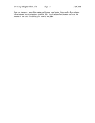 www.dog-bite-prevention.com Page 18 3/23/2005
You can also apply something nasty smelling on your hands. Bitter apples, lemon juice,
tabasco sauce among others are good for this. Application of unpleasant stuff that she
hates will teach her that biting your hand is not good.
 