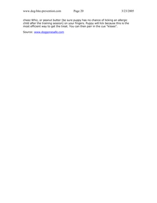 www.dog-bite-prevention.com Page 20 3/23/2005
cheez Whiz, or peanut butter (be sure puppy has no chance of licking an allergic
child after the training session) on your fingers. Puppy will lick because this is the
most efficient way to get the treat. You can then pair in the cue "kisses".
Source: www.doggonesafe.com
 