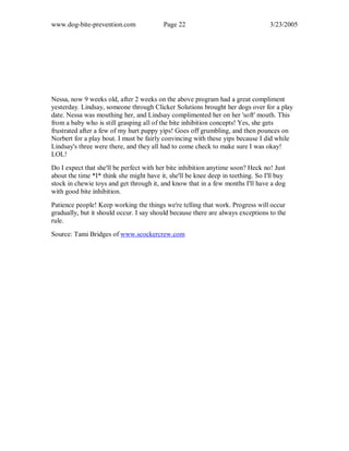 www.dog-bite-prevention.com Page 22 3/23/2005
Nessa, now 9 weeks old, after 2 weeks on the above program had a great compliment
yesterday. Lindsay, someone through Clicker Solutions brought her dogs over for a play
date. Nessa was mouthing her, and Lindsay complimented her on her 'soft' mouth. This
from a baby who is still grasping all of the bite inhibition concepts! Yes, she gets
frustrated after a few of my hurt puppy yips! Goes off grumbling, and then pounces on
Norbert for a play bout. I must be fairly convincing with these yips because I did while
Lindsay's three were there, and they all had to come check to make sure I was okay!
LOL!
Do I expect that she'll be perfect with her bite inhibition anytime soon? Heck no! Just
about the time *I* think she might have it, she'll be knee deep in teething. So I'll buy
stock in chewie toys and get through it, and know that in a few months I'll have a dog
with good bite inhibition.
Patience people! Keep working the things we're telling that work. Progress will occur
gradually, but it should occur. I say should because there are always exceptions to the
rule.
Source: Tami Bridges of www.scockercrew.com
 