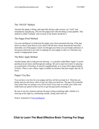 www.dog-bite-prevention.com Page 24 3/23/2005
The “OUCH” Method
Anytime the puppy is biting, and especially during a play session, say "ouch" and
immediately stop playing. This lets the puppy know that the biting is unacceptable. This
method is called "ouching" and everyone in the family should do it.
The Puppy-Proof Method
Use your intelligence to help keep the puppy away from unwanted chewing. If the pup
chews on shoes, keep them in your closet with the door closed. Keep books and other
chewables out of the puppy’s reach. Go through your home (on your hands and knees if
necessary) and look to see what is tempting for your puppy to chew on. Eliminate any
unsafe or inappropriate items.
The Bitter Apple Method
Another handy aide to help prevent chewing -- is a product called Bitter Apple. It can be
purchased at pet stores and through pet catalogs. Be sure to spot test it prior to spraying
on a good piece of furniture. It must be reapplied daily, as it wears off in approximately
24 hours. There is also a Bitter Apple available for furniture that lasts longer than the 24
hours.
Puppy's Toy Box
You can have a toy box for your puppy and have all the toys kept in it. Then they are
handy and you also know where to get one when you need one. The pup will eventually
learn where they are and get a toy out by itself. Every once in a while, put a little treat
(milk bones are great!) in the toy box to get the pup used to looking in it.
Be sure to use lots of praise anytime the pup is doing something right, whether it is
chewing on the right toy, eliminating outside, sitting when told, etc.
Source: Jeanneane of www.prodog.net
Click to Learn The Most Effective Brain Training For Dogs
 