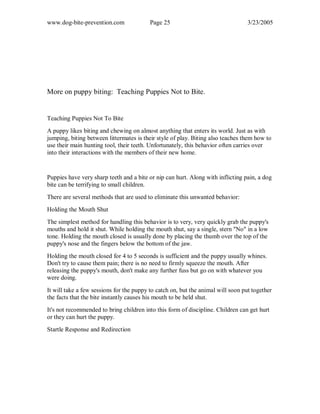 www.dog-bite-prevention.com Page 25 3/23/2005
More on puppy biting: Teaching Puppies Not to Bite.
Teaching Puppies Not To Bite
A puppy likes biting and chewing on almost anything that enters its world. Just as with
jumping, biting between littermates is their style of play. Biting also teaches them how to
use their main hunting tool, their teeth. Unfortunately, this behavior often carries over
into their interactions with the members of their new home.
Puppies have very sharp teeth and a bite or nip can hurt. Along with inflicting pain, a dog
bite can be terrifying to small children.
There are several methods that are used to eliminate this unwanted behavior:
Holding the Mouth Shut
The simplest method for handling this behavior is to very, very quickly grab the puppy's
mouths and hold it shut. While holding the mouth shut, say a single, stern "No" in a low
tone. Holding the mouth closed is usually done by placing the thumb over the top of the
puppy's nose and the fingers below the bottom of the jaw.
Holding the mouth closed for 4 to 5 seconds is sufficient and the puppy usually whines.
Don't try to cause them pain; there is no need to firmly squeeze the mouth. After
releasing the puppy's mouth, don't make any further fuss but go on with whatever you
were doing.
It will take a few sessions for the puppy to catch on, but the animal will soon put together
the facts that the bite instantly causes his mouth to be held shut.
It's not recommended to bring children into this form of discipline. Children can get hurt
or they can hurt the puppy.
Startle Response and Redirection
 